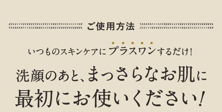 ご使用方法 いつものスキンケアにプラスワンするだけ! 洗顔のあと、まっさらなお肌に最初にお使いください！