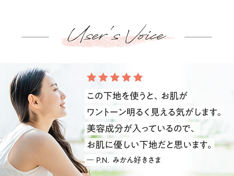 User's Voice この下地を使うと、お肌がワントーン明るく見える気がします。美容成分が入っているので、お肌に優しい下地だと思います。ー P.N  みかん好きさま