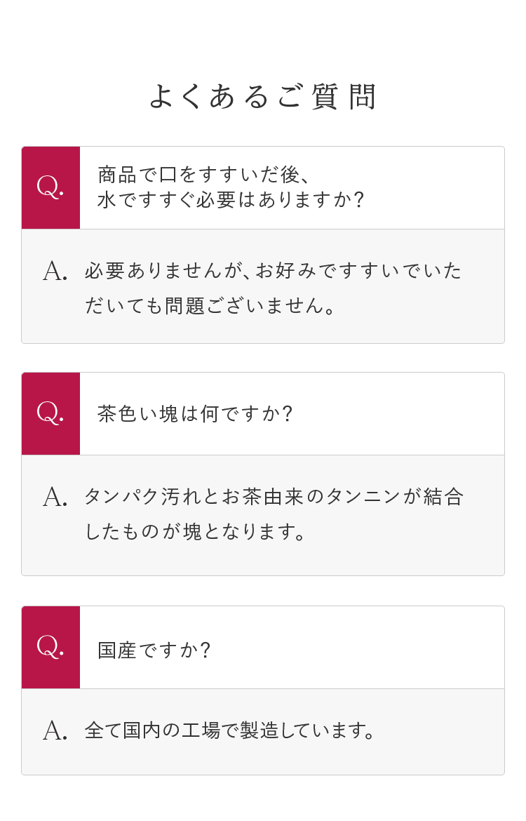 よくあるご質問 Q.商品で口をすすいだ後、水ですすぐ必要はありますか? A.必要ありませんが、お好みですすいでいただいても問題ございません。 | Q.茶色い塊は何ですか? A.タンパク汚れとお茶由来のタンニンが結合したものが塊となります。 | Q.国産ですか? A.全て国内の工場で製造しています。