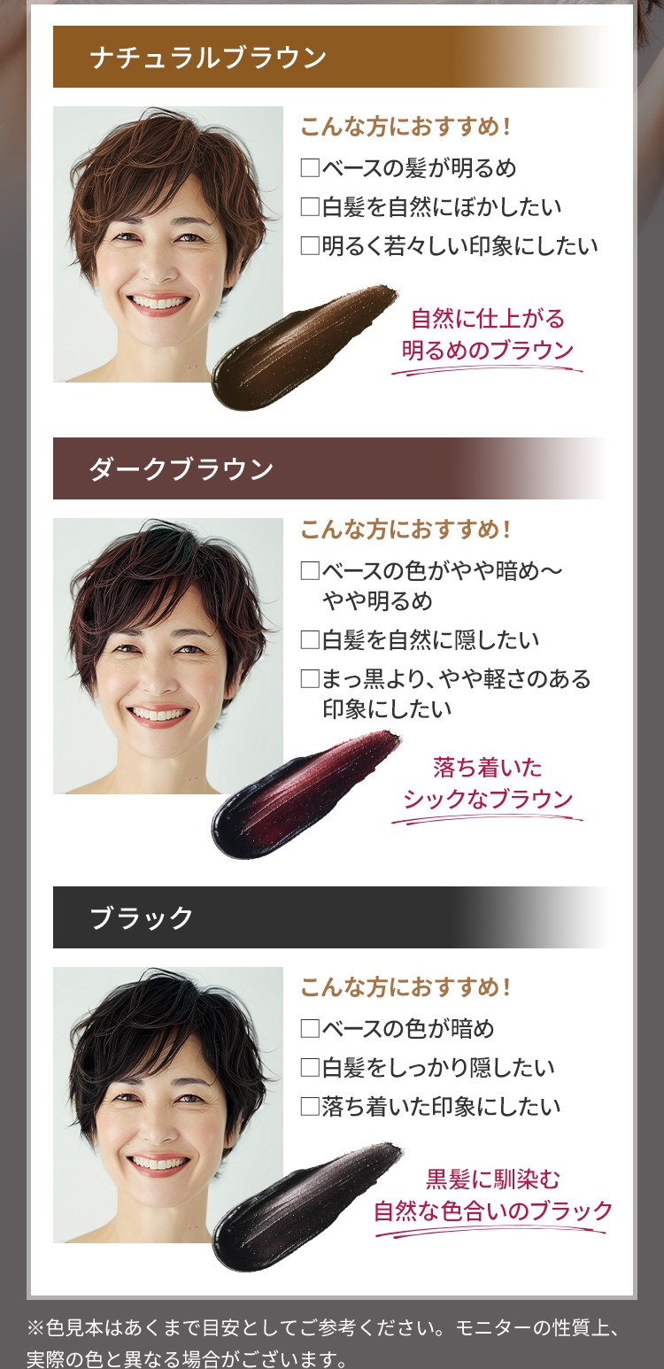 ・ナチュラルブラウン：自然に仕上がる明るめのブラウン ・ダークブラウン：落ち着いたシックなブラウン ・ブラック：黒髪に馴染む自然な色合いのブラック