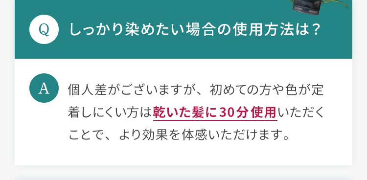 Q.しっかり染めたい場合の使用方法は？ A.個人差がございますが、初めての方や色が定着しにくい方は乾いた髪に30分使用いただくことで、より効果を体感いただけます。