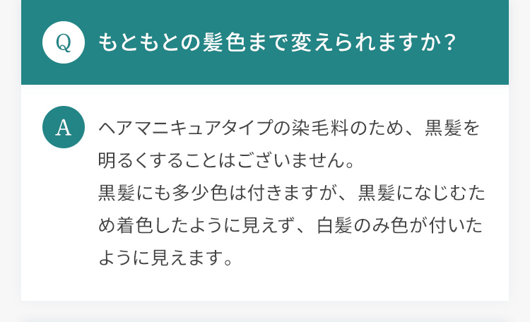 Q.もともとの髪色まで変えられますか？ A.ヘアマニキュアタイプの染毛料のため、黒髪を明るくすることはございません。黒髪にも多少色は付きますが、黒髪になじむため着色したように見えず、白髪のみ色が付いたように見えます。