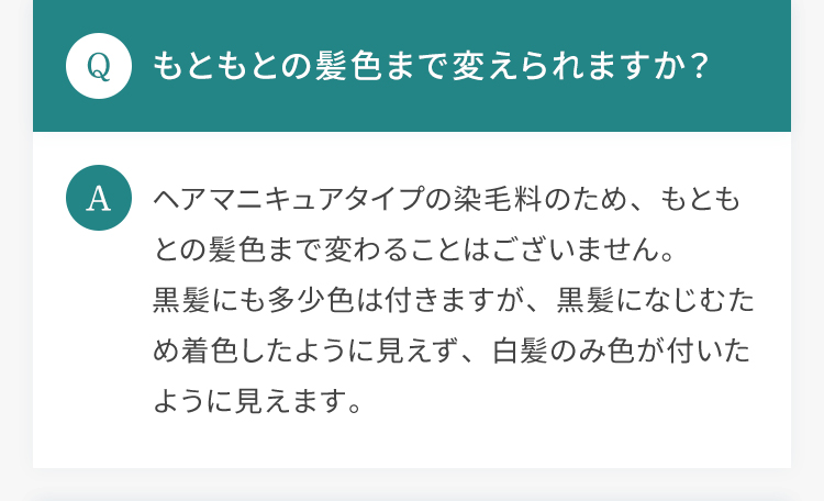 Q.もともとの髪色まで変えられますか？ A.ヘアマニキュアタイプの染毛料のため、もともとの髪色まで変わることはございません。黒髪にも多少色は付きますが、黒髪になじむため着色したように見えず、白髪のみ色が付いたように見えます。