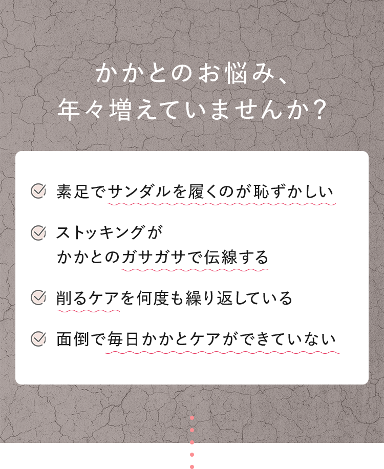 かかとのお悩み、年々増えていませんか？ ■素足でサンダルを履くのが恥ずかしい ■ストッキングがかかとのガサガサで伝線する ■削るケアを何度も繰り返している ■面倒で毎日かかとケアができていない