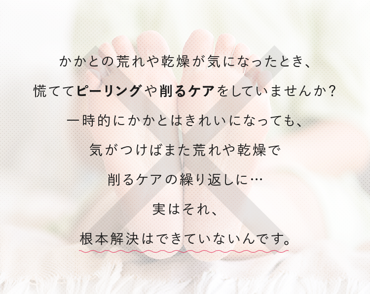 かかとの荒れや乾燥が気になったとき、慌ててピーリングや削るケアをしていませんか？一時的にかかとはきれいになっても、気がつけばまた荒れや乾燥で削るケアの繰り返しに…実はそれ、根本解決はできていないんです。