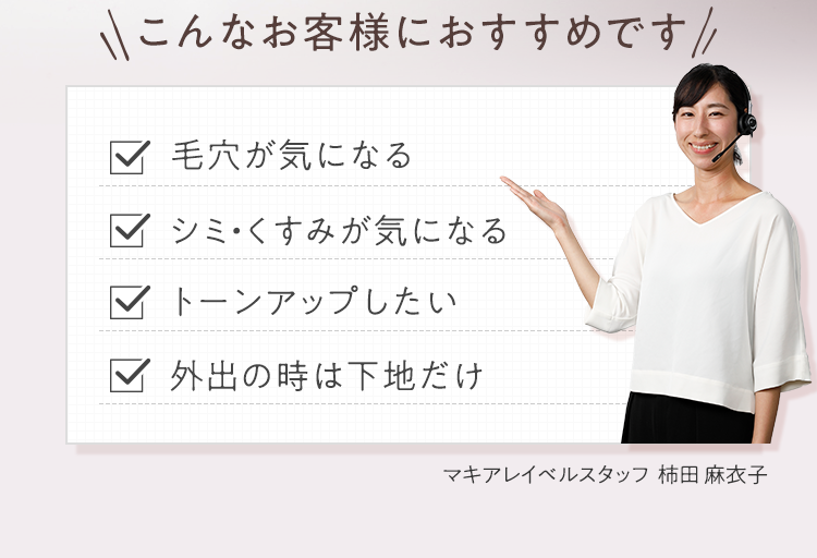 こんなお客様におすすめです 毛穴が気になる/シミ・くすみが気になる/トーンアップしたい/外出の時は下地だけ