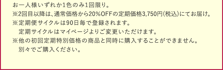 お一人様いずれか1色のみ1回限り。※2回目以降は、通常価格から20%OFFの定期価格3,750円(税込)にてお届け。※定期便サイクルは90日毎で登録されます。定期サイクルはマイページよりご変更いただけます。※他の初回定期特別価格の商品と同時に購入することができません。別々でご購入ください。