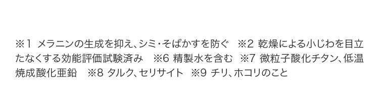 ※1 メラニンの生成を抑え、シミ・そばかすを防ぐ  ※2 乾燥による小じわを目立たなくする効能評価試験済み   ※6 精製水を含む  ※7 微粒子酸化チタン、低温焼成酸化亜鉛  ※8 タルク、セリサイト  ※9 チリ、ホコリのこと 