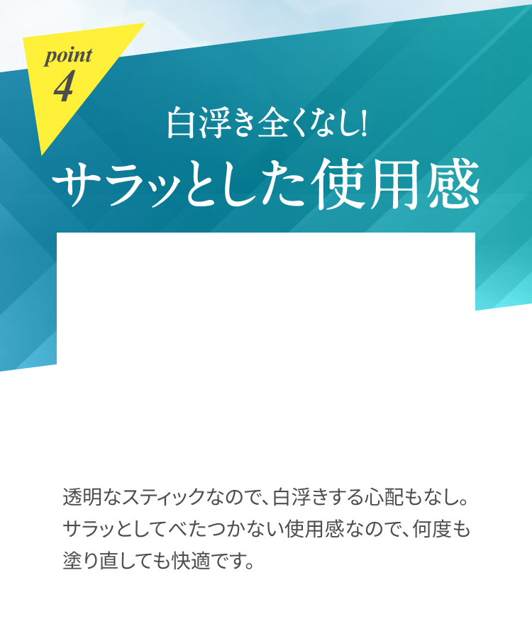 point4 白浮き全くなし！サラッとした使用感 透明なスティックなので、白浮きする心配もなし。サラッとしてべたつかない使用感なので、何度も塗り直しても快適です。