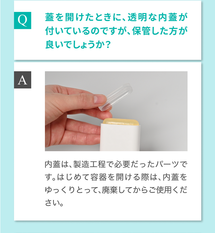 Q 蓋を開けたときに、透明な内蓋が付いているのですが、保管した方が良いでしょうか？ A 内蓋は、製造工程で必要だったパーツです。はじめて容器を開ける際は、内蓋をゆっくりとって、廃棄してからご使用ください。