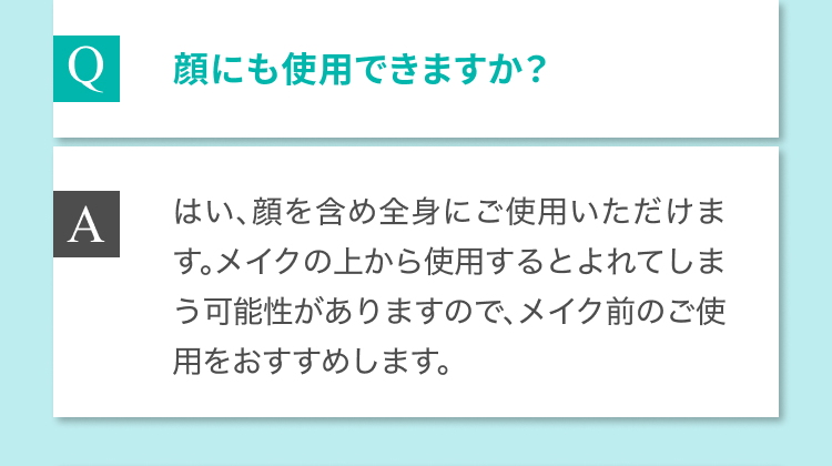 Q 顔にも使用できますか？ A はい、顔を含め全身にご使用いただけます。メイクの上から使用するとよれてしまう可能性がありますので、メイク前のご使用をおすすめします。
