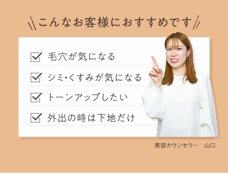 こんなお客様におすすめです 毛穴が気になる／シミ・くすみが気になる／トーンアップしたい／外出の時は下地だけ