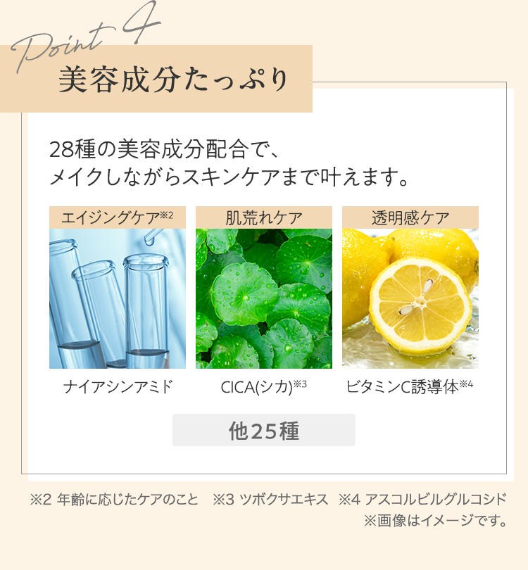 Point4 美容成分たっぷり 28種の美容成分配合で、メイクしながらスキンケアまで叶えます。