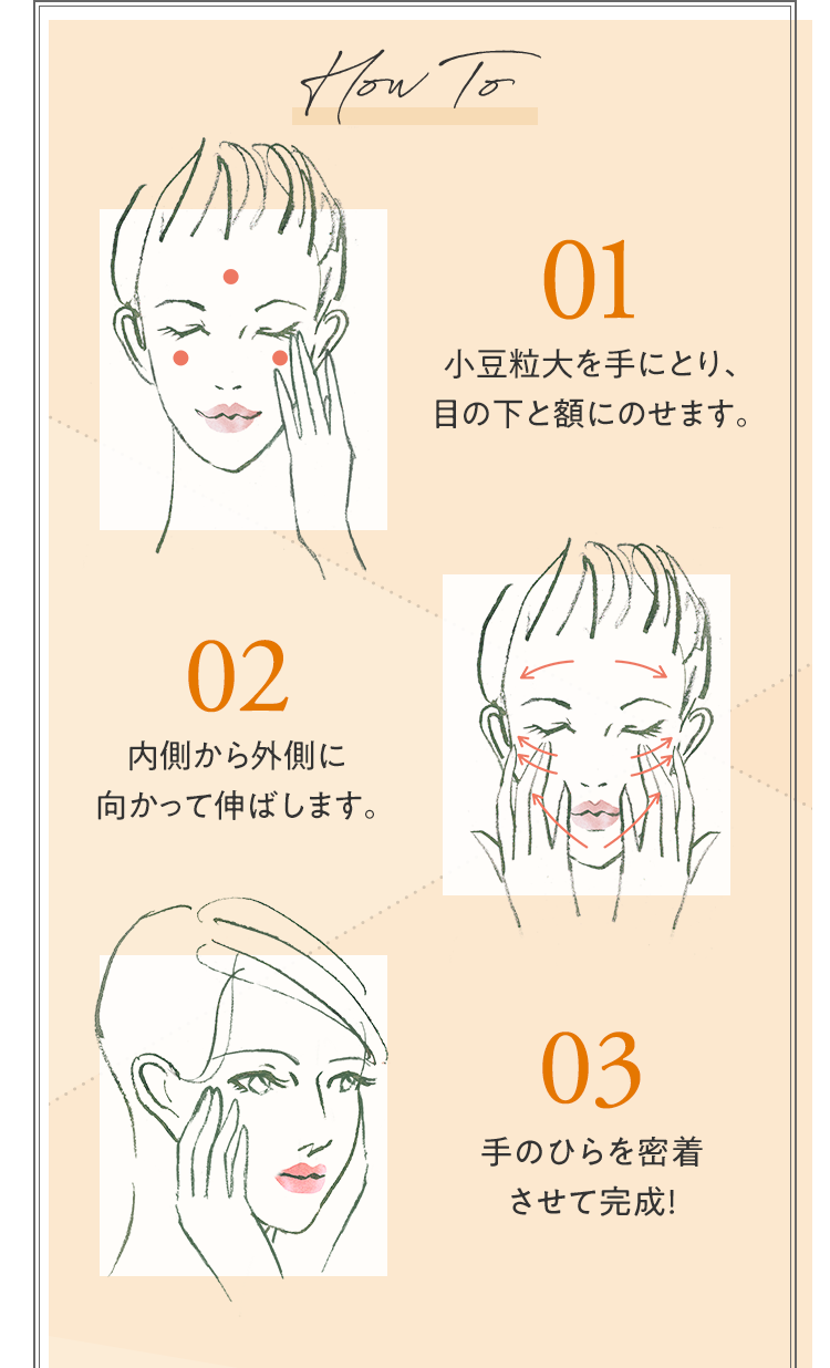 HowTo 01.小豆粒大を手にとり、目の下と額にのせます。 02.内側から外側に向かって伸ばします。 03.手のひらを密着させて完成！
