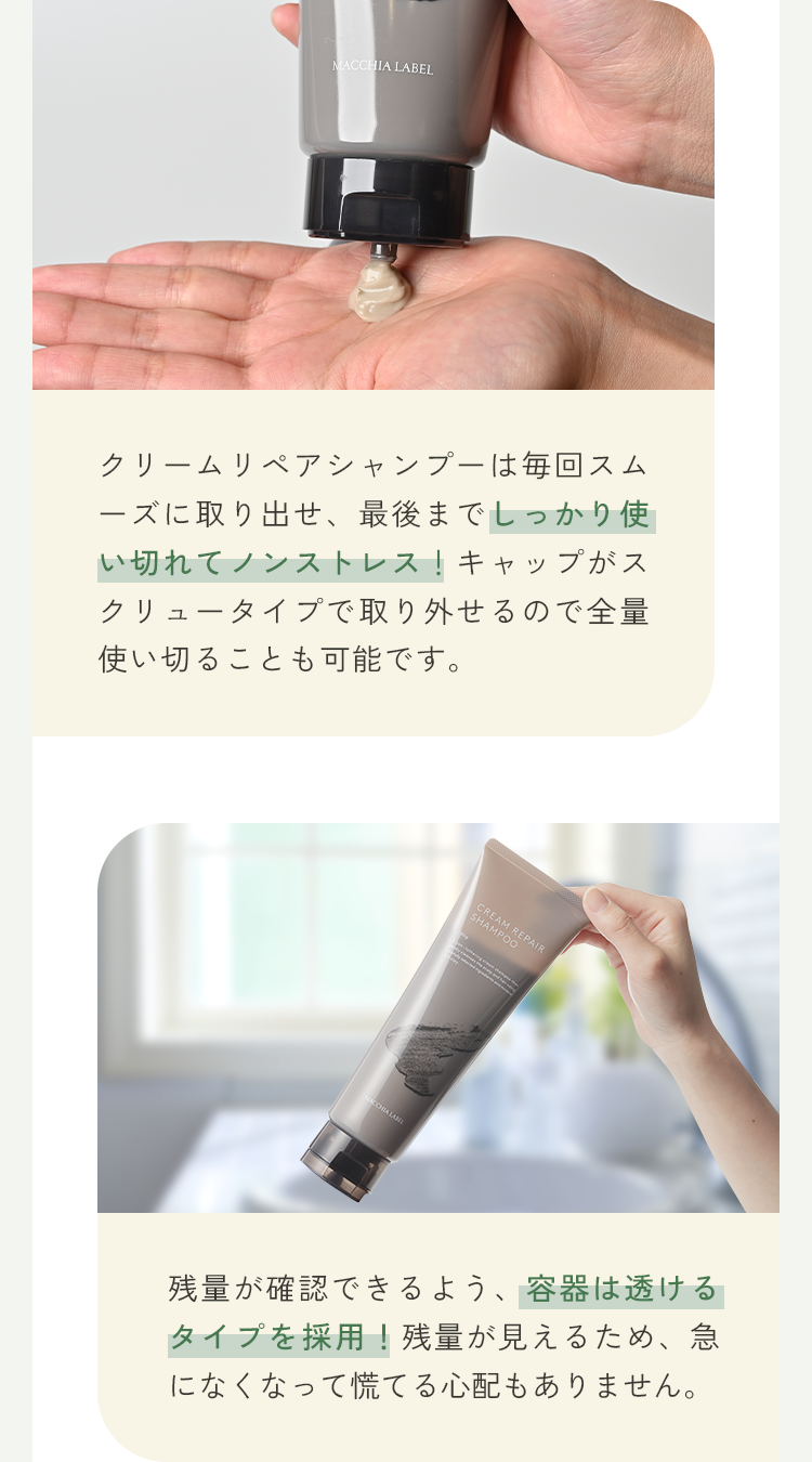 クリームリペアシャンプーは毎回スムーズに取り出せ、最後までしっかり使い切れてノンストレス！キャップがスクリュータイプで取り外せるので全量使い切ることも可能です。残量が確認できるよう、容器は透けるタイプを採用！残量が見えるため、急になくなって慌てる心配もありません。