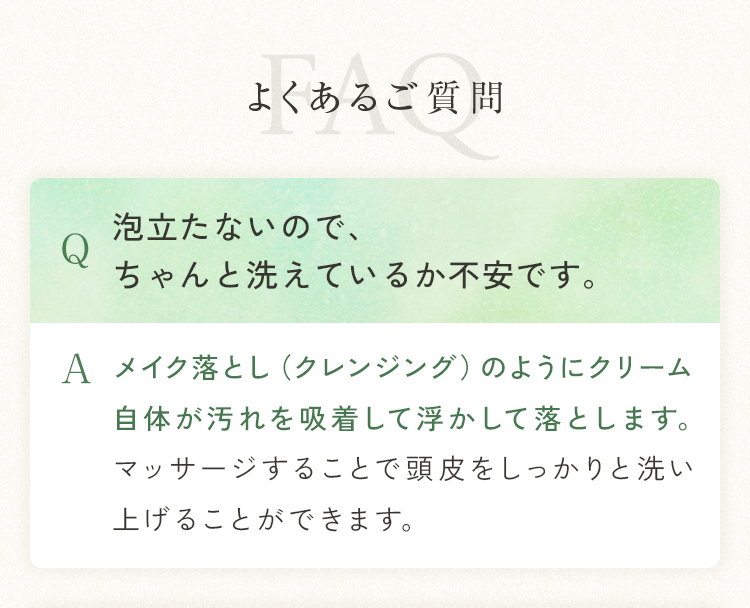 よくあるご質問 Q 泡立たないので、ちゃんと洗えているか不安です。A メイク落とし（クレンジング）のようにクリーム自体が汚れを吸着して浮かして落とします。マッサージすることで頭皮をしっかりと洗い上げることができます。