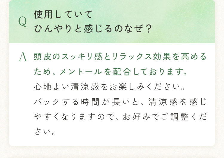 Q 使用していてひんやりと感じるのなぜ？ A 頭皮のスッキリ感とリラックス効果を高めるため、メントールを配合しております。心地よい清涼感をお楽しみください。パックする時間が長いと、清涼感を感じやすくなりますので、お好みでご調整ください。