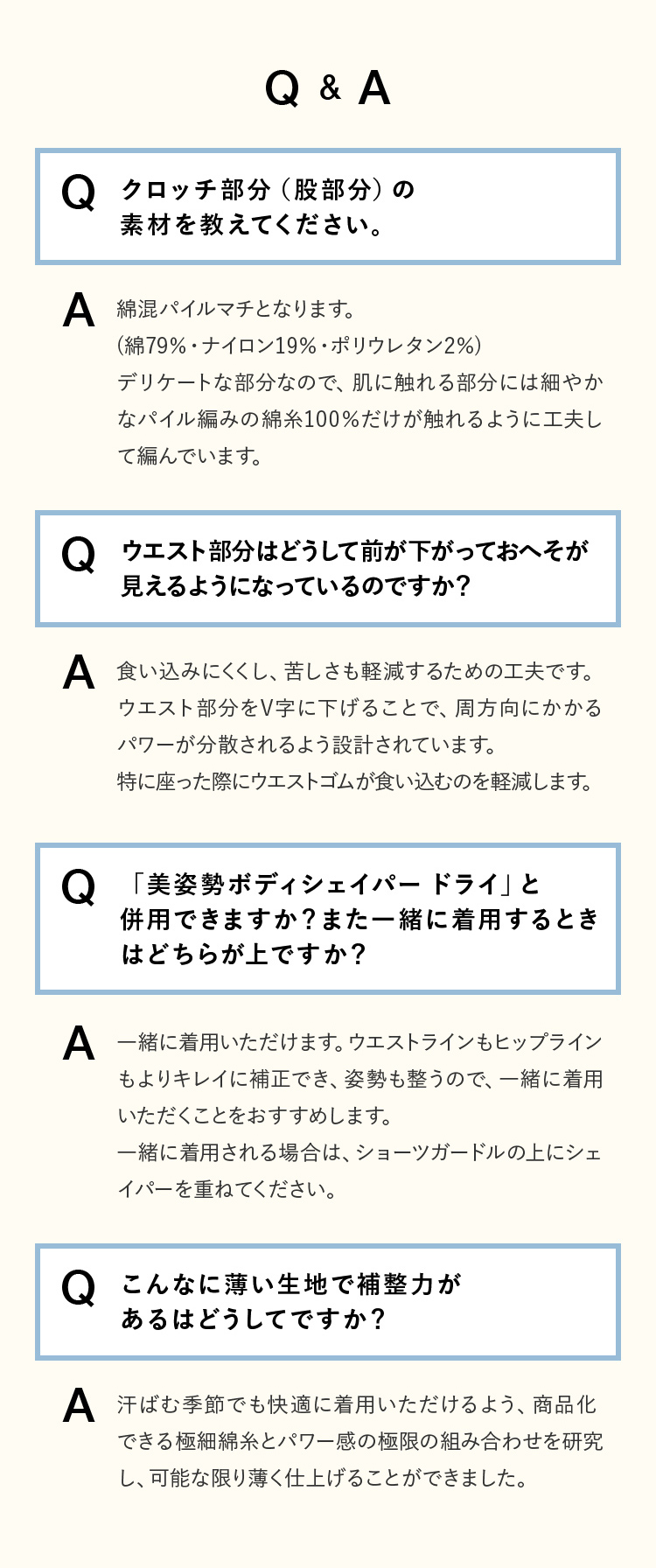 Q&A [Q]クロッチ部分（股部分）の素材を教えてください。 [A]綿混パイルマチとなります。(綿79％・ナイロン19％・ポリウレタン2％)デリケートな部分なので、肌に触れる部分には細やかなパイル編みの綿糸100％だけが触れるように工夫して編んでいます。 [Q]ウエスト部分はどうして前が下がっておへそが見えるようになっているのですか？ [A]食い込みにくくし、苦しさも軽減するための工夫です。ウエスト部分をV字に下げることで、周方向にかかるパワーが分散されるよう設計されています。特に座った際にウエストゴムが食い込むのを軽減します。 [Q]「美姿勢ボディシェイパー ドライ」と併用できますか？また一緒に着用するときはどちらが上ですか？ [A]一緒に着用いただけます。ウエストラインもヒップラインもよりキレイに補正でき、姿勢も整うので、一緒に着用いただくことをおすすめします。一緒に着用される場合は、ショーツガードルの上にシェイパーを重ねてください。 [Q]こんなに薄い生地で補整力があるはどうしてですか？ [A]汗ばむ季節でも快適に着用いただけるよう、商品化できる極細綿糸とパワー感の極限の組み合わせを研究し、可能な限り薄く仕上げることができました。