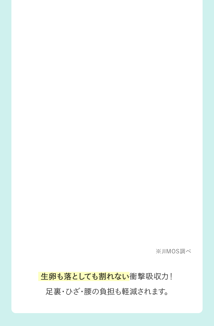 ※JIMOS調べ｜生卵も落としても割れない衝撃吸収力！足裏・ひざ・腰の負担も軽減されます。