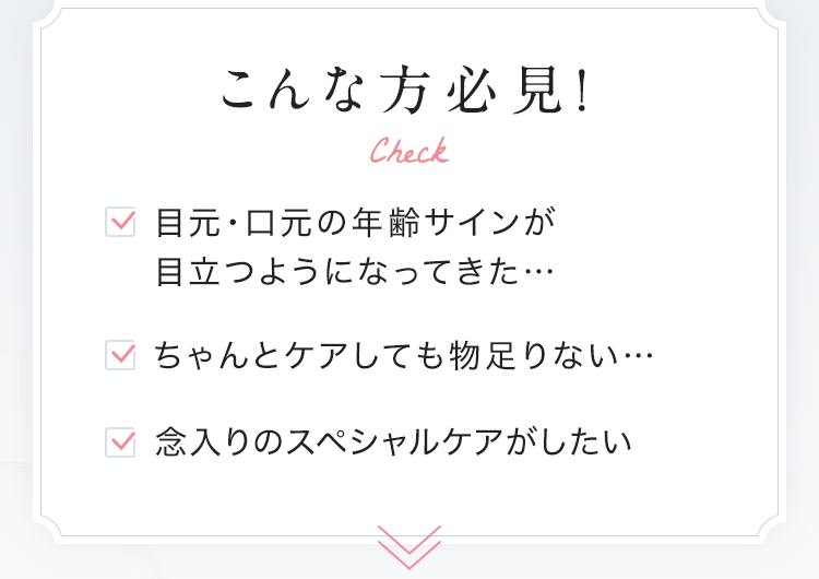 こんな方必見！ 目元・口元の年齢サインが目立つようになってきた・ちゃんとケアしても物足りない・念入りのスペシャルケアがしたい