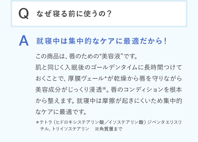 Q.なぜ寝る前に使うの？ A.就寝中は集中的なケアに最適だから！この商品は、唇のための“美容液”です。肌と同じく入眠後のゴールデンタイムに長時間つけておくことで、厚膜ヴェール＊が乾燥から唇を守りながら美容成分がじっくり浸透※。唇のコンディションを根本から整えます。就寝中は摩擦が起きにくいため集中的なケアに最適です。 ＊テトラ（ヒドロキシステアリン酸／イソステアリン酸）ジペンタエリスリ チル、トリイソステアリン ※角質層まで