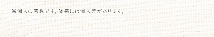 ※個人の感想です。体感には個人差があります。