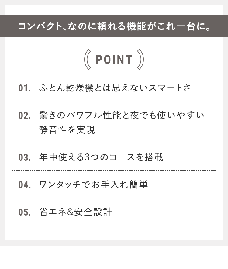 コンパクト、なのに頼れる機能がこれ一台に。｜POINT 01.ふとん乾燥機とは思えないスマートさ 02.驚きのパワフル性能と夜でも使いやすい静音性を実現 03.年中使える3つのコースを搭載 04.ワンタッチでお手入れ簡単 05.省エネ&安全設計