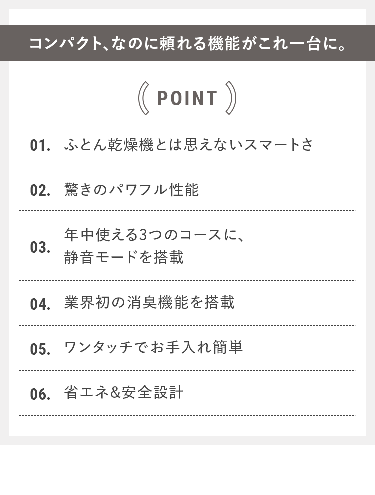 コンパクト、なのに頼れる機能がこれ一台に。｜POINT 01.ふとん乾燥機とは思えないスマートさ 02.驚きのパワフル性能 03.年中使える3つのコースに、静音モードを搭載 04.業界初の消臭機能を搭載 05.ワンタッチでお手入れ簡単 06.省エネ&安全設計