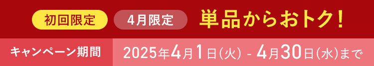 初回限定 ４月限定 単品からおトク！ キャンペーン期間 2025年4月1日(火) - 4月30日(水)まで