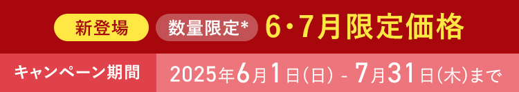 新登場 数量限定* 6・7月限定価格 ＊なくなり次第終了 キャンペーン期間 2025年6月1日(日) - 7月31日(木)まで