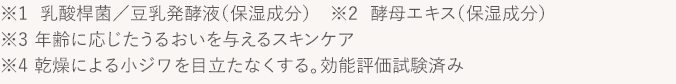 ※1  乳酸桿菌／豆乳発酵液（保湿成分）　※2  酵母エキス（保湿成分）　※3 年齢に応じたうるおいを与えるスキンケア　※4 乾燥による小ジワを目立たなくする。効能評価試験済み
			