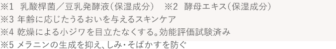 ※1  乳酸桿菌／豆乳発酵液（保湿成分）　※2  酵母エキス（保湿成分）　※3 年齢に応じたうるおいを与えるスキンケア　※4 乾燥による小ジワを目立たなくする。効能評価試験済み