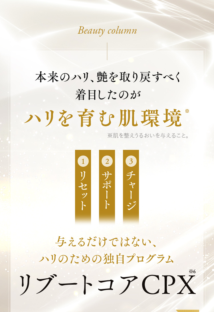 本来のハリ、艶を取り戻すべく着目したのがハリを育む肌環境※ 与えるだけではない、ハリのための独自プログラム リブートコアCPX※6
