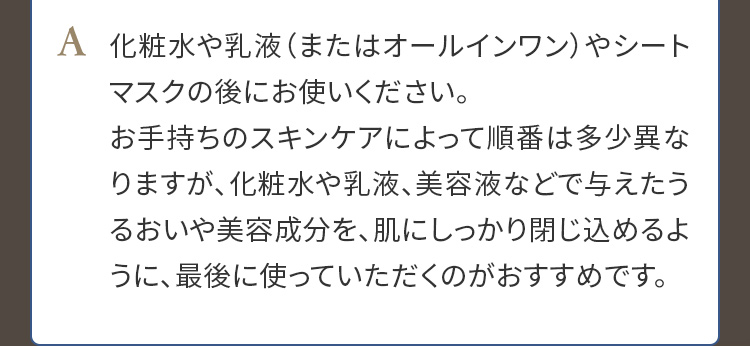 A. 化粧水や乳液（またはオールインワン）やシートマスクの後にお使いください。お手持ちのスキンケアによって順番は多少異なりますが、化粧水や乳液、美容液などで与えたうるおいや美容成分を、肌にしっかり閉じ込めるように、最後に使っていただくのがおすすめです。