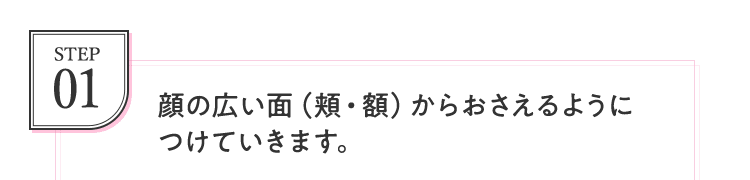 STEP01 顔の広い面（頬・額）からおさえるようにつけていきます。