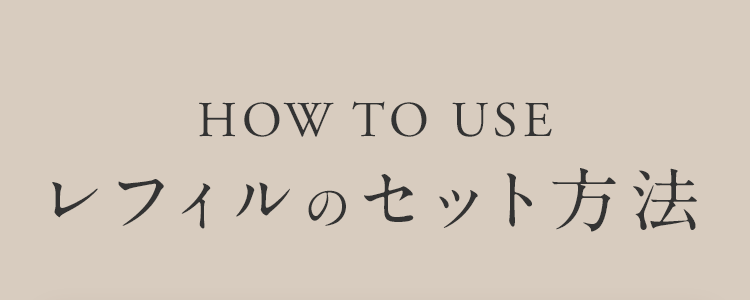 HOW TO USE レフィルのセット方法
