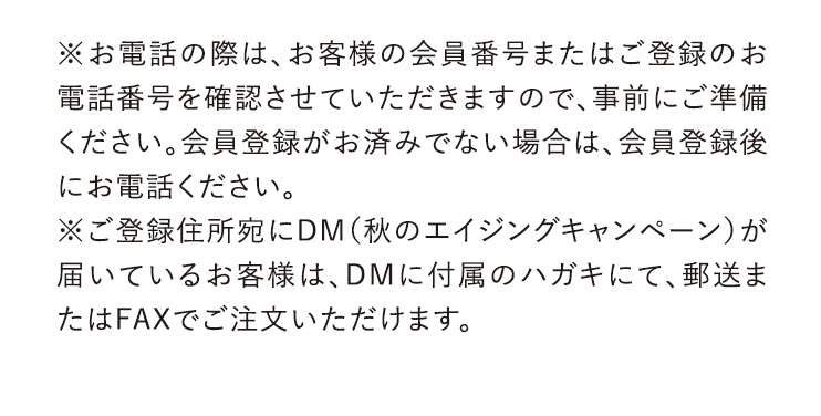 ※お電話の際は、お客様の会員番号またはご登録のお電話番号を確認させていただきますので、事前にご準備ください。会員登録がお済みでない場合は、会員登録後にお電話ください。※ご登録住所宛にDM (秋のエイジングキャンペーン)が届いているお客様は、DMに付属のハガキにて、郵送またはFAXでご注文いただけます。