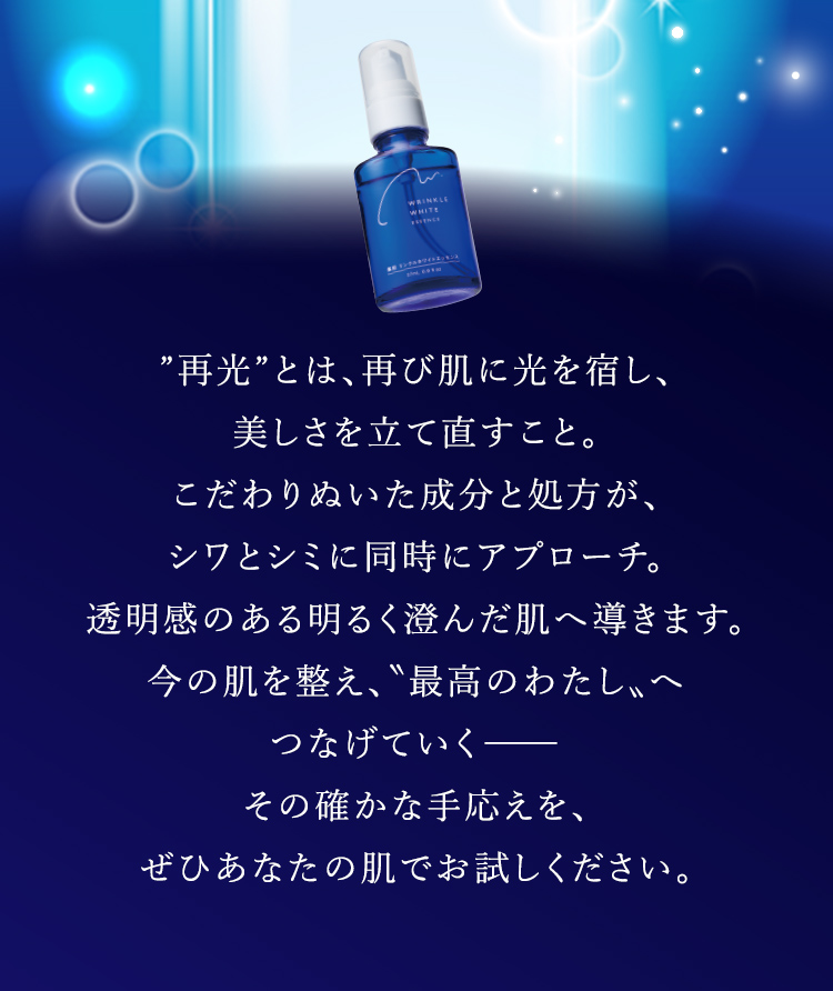 ”再光”とは、再び肌に光を宿し、 美しさを立て直すこと。 こだわりぬいた成分と処方が、 シワとシミに同時にアプローチ。透明感のある明るく澄んだ肌へ導きます。今の肌を整え、“最高のわたし”へつなげていく―― その確かな手応えを、 ぜひあなたの肌でお試しください。