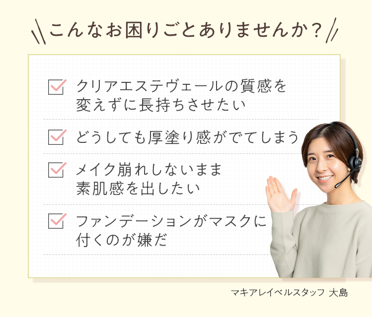 こんなお困りごとありませんか？ ■クリアエステヴェールの質感を変えずに長持ちさせたい ■どうしても厚塗り感がでてしまう ■メイク崩れしないまま素肌感を出したい ■ファンデーションがマスクに付くのが嫌だ