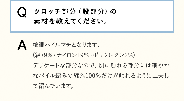 Q＆A [Q]クロッチ部分（股部分）の素材を教えてください。 [A]綿混パイルマチとなります。(綿79％・ナイロン19％・ポリウレタン2％)デリケートな部分なので、肌に触れる部分には細やかなパイル編みの綿糸100％だけが触れるように工夫して編んでいます。 