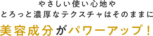 やさしい使い心地やとろっと濃厚なテクスチャはそのままに美容成分がパワーアップ！