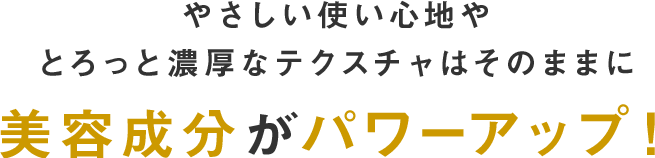 やさしい使い心地やとろっと濃厚なテクスチャはそのままに美容成分がパワーアップ！