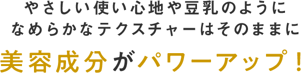 やさしい使い心地や豆乳のようになめらかなテクスチャはそのままに美容成分がパワーアップ！