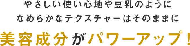 やさしい使い心地や豆乳のようになめらかなテクスチャはそのままに美容成分がパワーアップ！