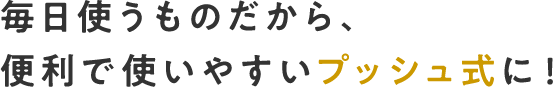 毎日使うものだから、便利で使いやすいプッシュ式に！