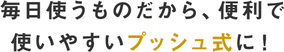 毎日使うものだから、便利で使いやすいプッシュ式に！