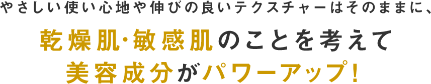 やさしい使い心地や伸びの良いテクスチャーはそのままに、乾燥肌・敏感肌のことを考えて美容成分がパワーアップ！