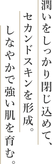 潤いをしっかり閉じ込めて、セカンドスキンを形成。しなやかで強い肌を育む。