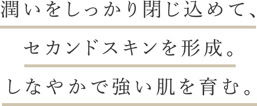 潤いをしっかり閉じ込めて、セカンドスキンを形成。しなやかで強い肌を育む。