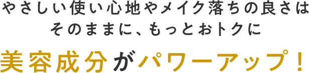 やさしい使い心地やメイク落ちの良さはそのままに、もっとおトクに美容成分がパワーアップ！